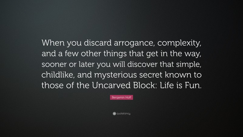 Benjamin Hoff Quote: “When you discard arrogance, complexity, and a few other things that get in the way, sooner or later you will discover that simple, childlike, and mysterious secret known to those of the Uncarved Block: Life is Fun.”