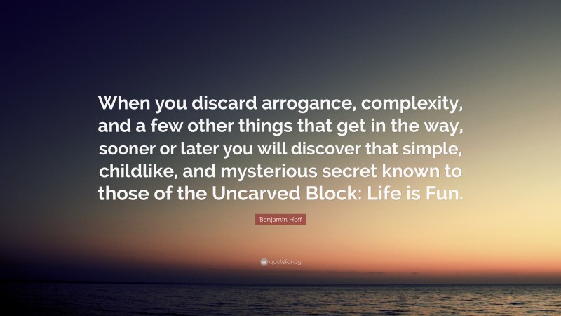 Benjamin Hoff Quote: “When you discard arrogance, complexity, and a few other things that get in the way, sooner or later you will discover that simple, childlike, and mysterious secret known to those of the Uncarved Block: Life is Fun.”