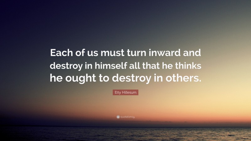 Etty Hillesum Quote: “Each of us must turn inward and destroy in himself all that he thinks he ought to destroy in others.”