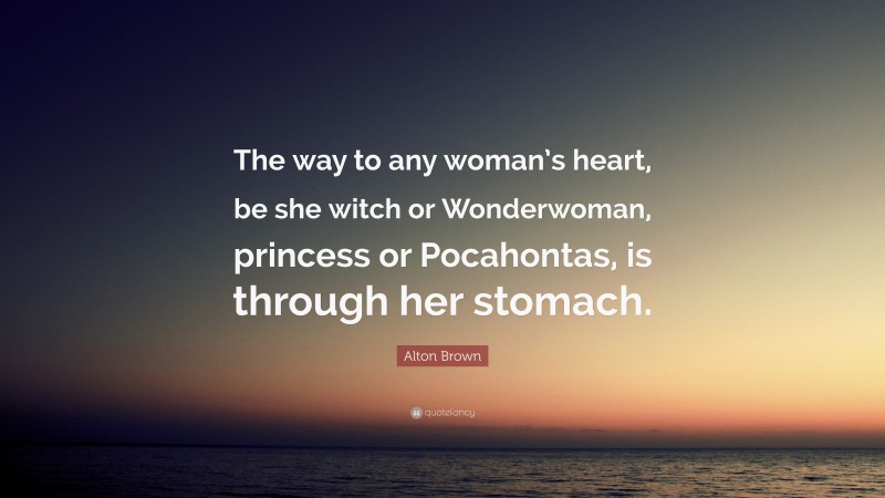 Alton Brown Quote: “The way to any woman’s heart, be she witch or Wonderwoman, princess or Pocahontas, is through her stomach.”