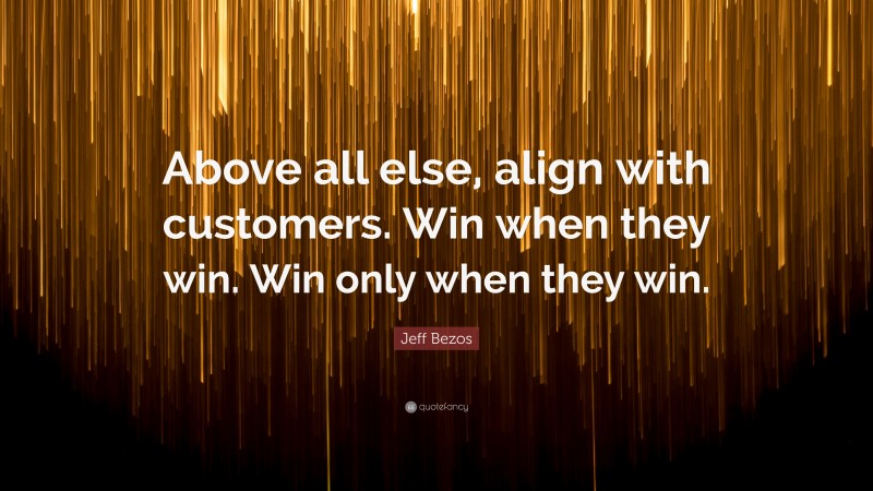 Jeff Bezos Quote: “Above all else, align with customers. Win when they win. Win only when they win.”