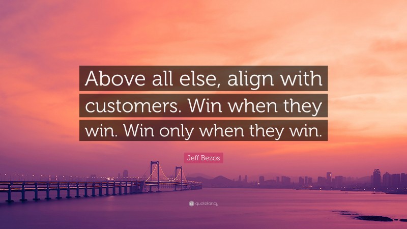 Jeff Bezos Quote: “Above all else, align with customers. Win when they win. Win only when they win.”