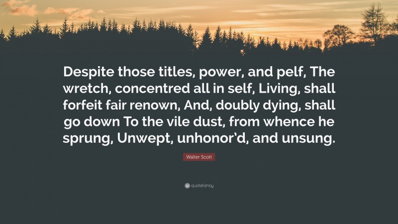 Walter Scott Quote: “Despite those titles, power, and pelf, The wretch, concentred all in self, Living, shall forfeit fair renown, And, doubly dying, shall go down To the vile dust, from whence he sprung, Unwept, unhonor’d, and unsung.”