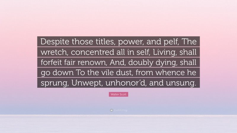 Walter Scott Quote: “Despite those titles, power, and pelf, The wretch, concentred all in self, Living, shall forfeit fair renown, And, doubly dying, shall go down To the vile dust, from whence he sprung, Unwept, unhonor’d, and unsung.”