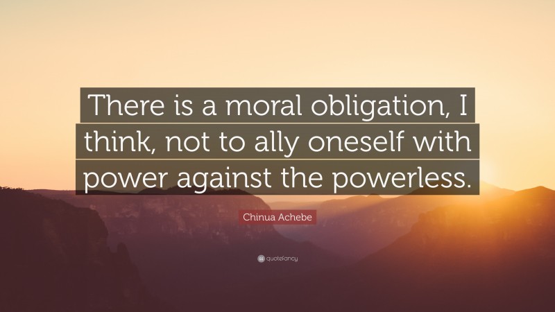 Chinua Achebe Quote: “There is a moral obligation, I think, not to ally oneself with power against the powerless.”