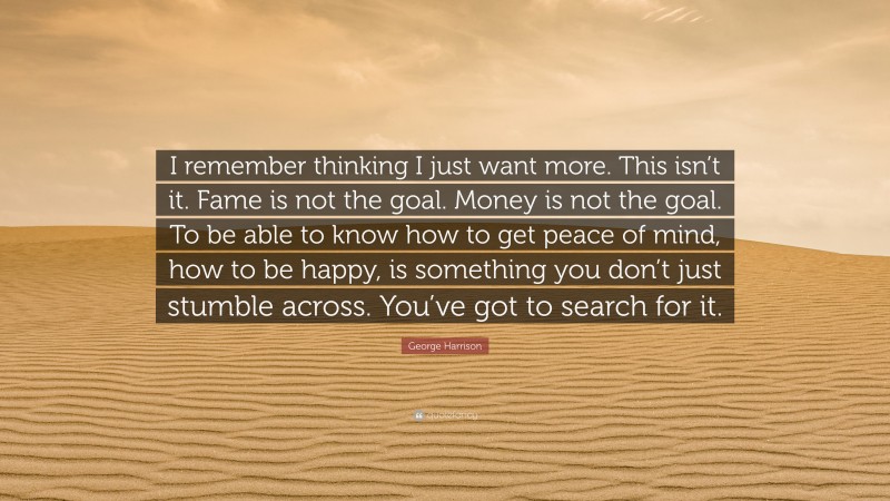 George Harrison Quote: “I remember thinking I just want more. This isn’t it. Fame is not the goal. Money is not the goal. To be able to know how to get peace of mind, how to be happy, is something you don’t just stumble across. You’ve got to search for it.”
