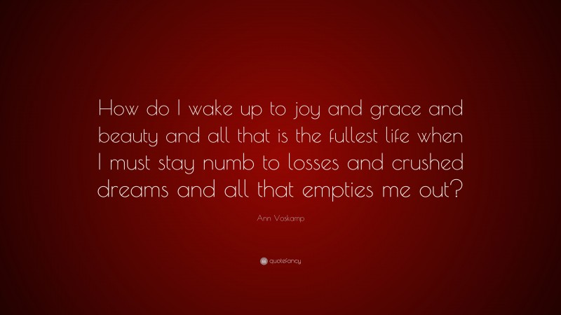 Ann Voskamp Quote: “How do I wake up to joy and grace and beauty and all that is the fullest life when I must stay numb to losses and crushed dreams and all that empties me out?”