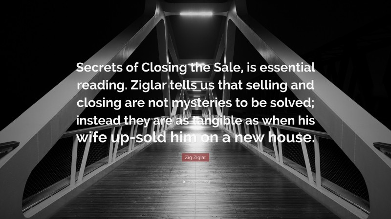 Zig Ziglar Quote: “Secrets of Closing the Sale, is essential reading. Ziglar tells us that selling and closing are not mysteries to be solved; instead they are as tangible as when his wife up-sold him on a new house.”