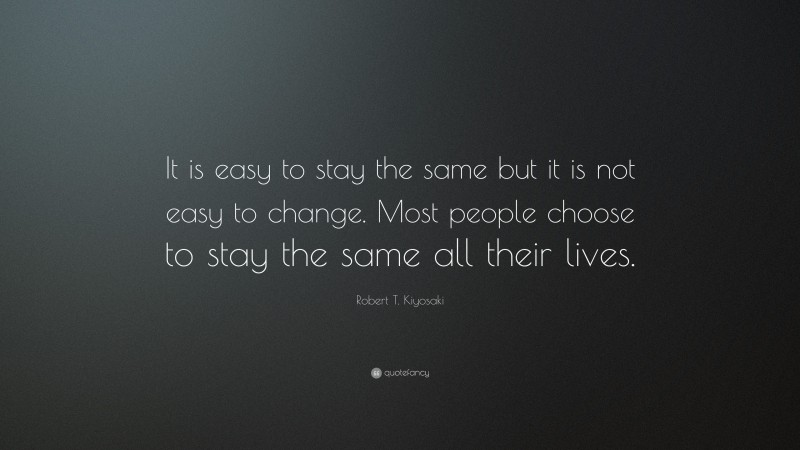 Robert T. Kiyosaki Quote: “It is easy to stay the same but it is not easy to change. Most people choose to stay the same all their lives.”