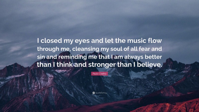 Paulo Coelho Quote: “I closed my eyes and let the music flow through me, cleansing my soul of all fear and sin and reminding me that I am always better than I think and stronger than I believe.”