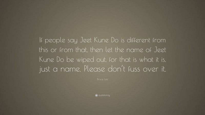 Bruce Lee Quote: “If people say Jeet Kune Do is different from this or from that, then let the name of Jeet Kune Do be wiped out, for that is what it is, just a name. Please don’t fuss over it.”