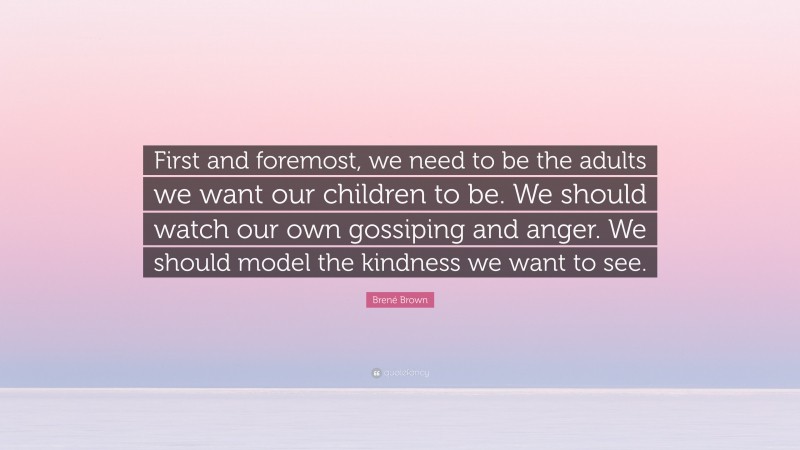 Brené Brown Quote: “First and foremost, we need to be the adults we want our children to be. We should watch our own gossiping and anger. We should model the kindness we want to see.”