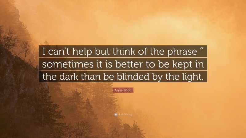 Anna Todd Quote: “I can’t help but think of the phrase ″ sometimes it is better to be kept in the dark than be blinded by the light.”