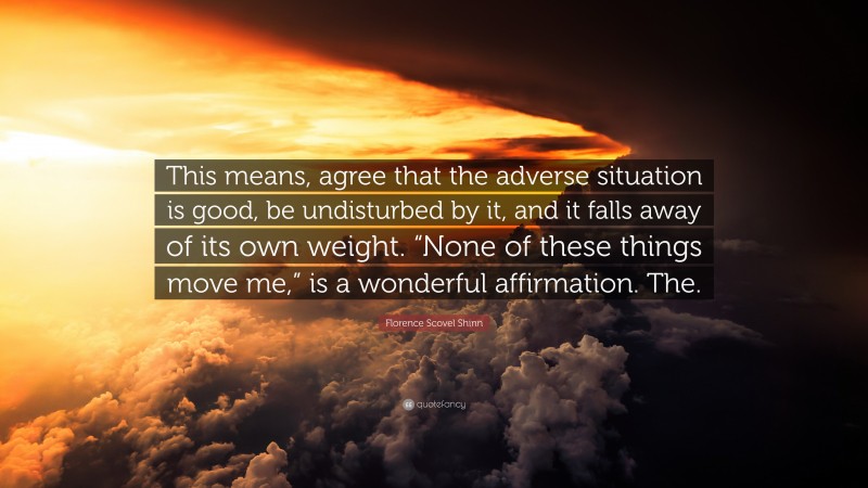 Florence Scovel Shinn Quote: “This means, agree that the adverse situation is good, be undisturbed by it, and it falls away of its own weight. “None of these things move me,” is a wonderful affirmation. The.”