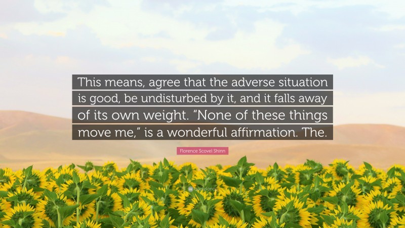 Florence Scovel Shinn Quote: “This means, agree that the adverse situation is good, be undisturbed by it, and it falls away of its own weight. “None of these things move me,” is a wonderful affirmation. The.”