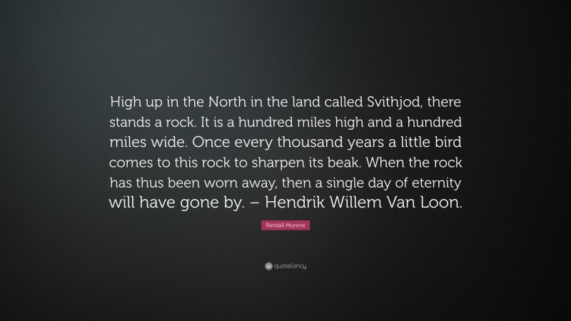 Randall Munroe Quote: “High up in the North in the land called Svithjod, there stands a rock. It is a hundred miles high and a hundred miles wide. Once every thousand years a little bird comes to this rock to sharpen its beak. When the rock has thus been worn away, then a single day of eternity will have gone by. – Hendrik Willem Van Loon.”