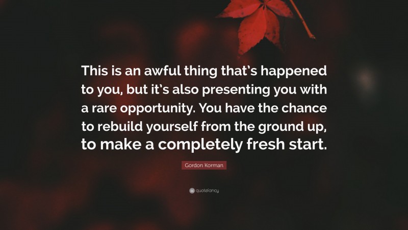 Gordon Korman Quote: “This is an awful thing that’s happened to you, but it’s also presenting you with a rare opportunity. You have the chance to rebuild yourself from the ground up, to make a completely fresh start.”