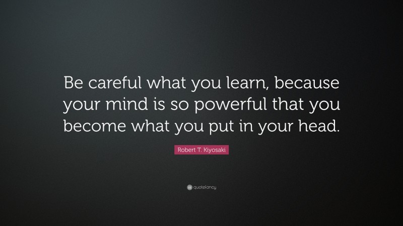 Robert T. Kiyosaki Quote: “Be careful what you learn, because your mind is so powerful that you become what you put in your head.”