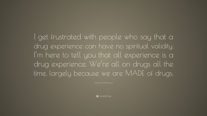 Dennis McKenna Quote: “I get frustrated with people who say that a drug experience can have no spiritual validity. I’m here to tell you that all experience is a drug experience. We’re all on drugs all the time, largely because we are MADE of drugs.”