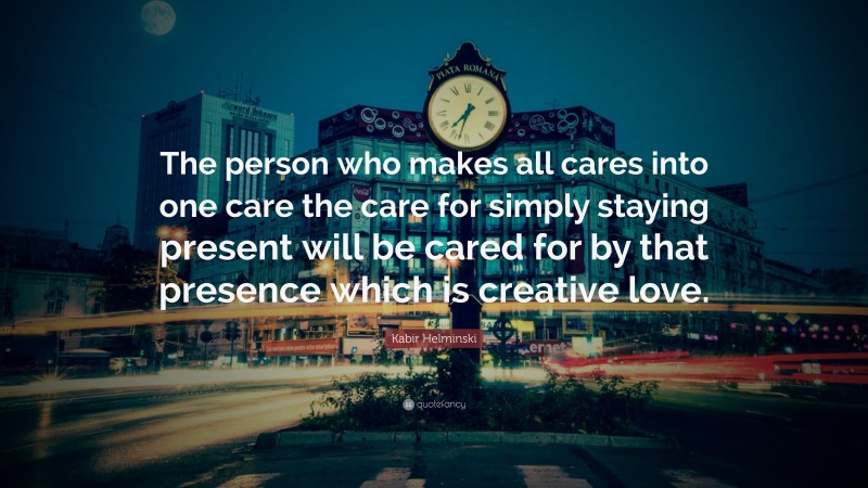 Kabir Helminski Quote: “The person who makes all cares into one care the care for simply staying present will be cared for by that presence which is creative love.”