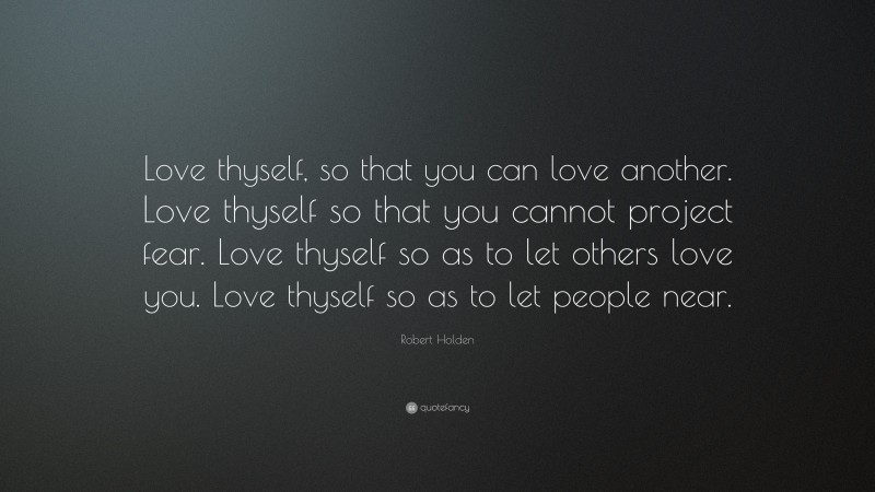 Robert Holden Quote: “Love thyself, so that you can love another. Love thyself so that you cannot project fear. Love thyself so as to let others love you. Love thyself so as to let people near.”