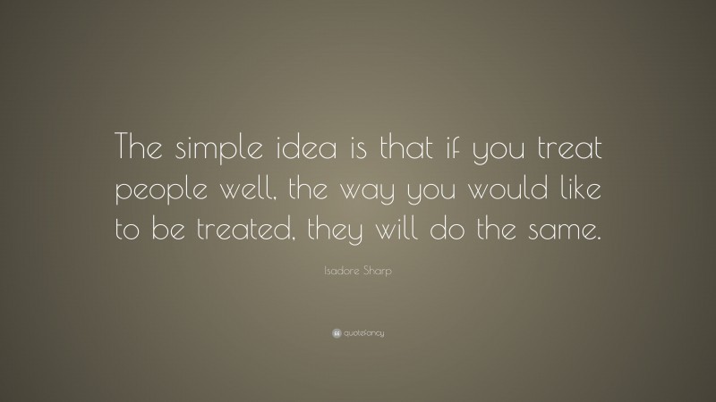 Isadore Sharp Quote: “The simple idea is that if you treat people well, the way you would like to be treated, they will do the same.”