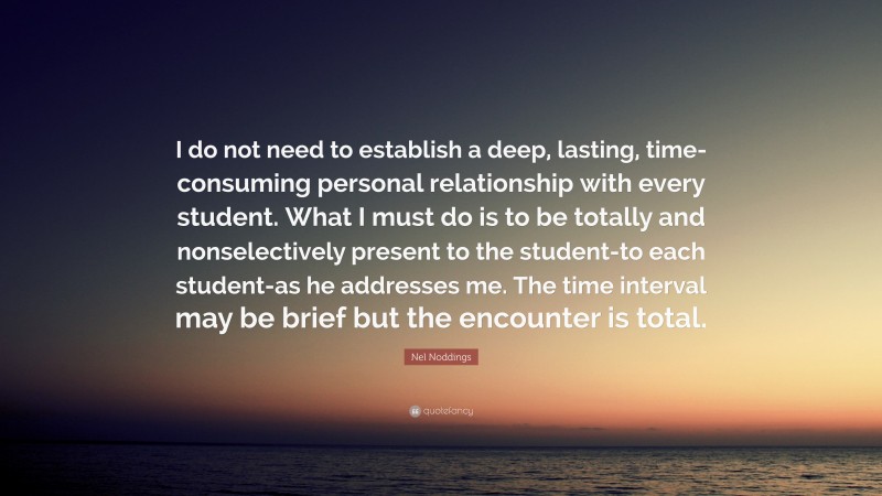 Nel Noddings Quote: “I do not need to establish a deep, lasting, time-consuming personal relationship with every student. What I must do is to be totally and nonselectively present to the student-to each student-as he addresses me. The time interval may be brief but the encounter is total.”