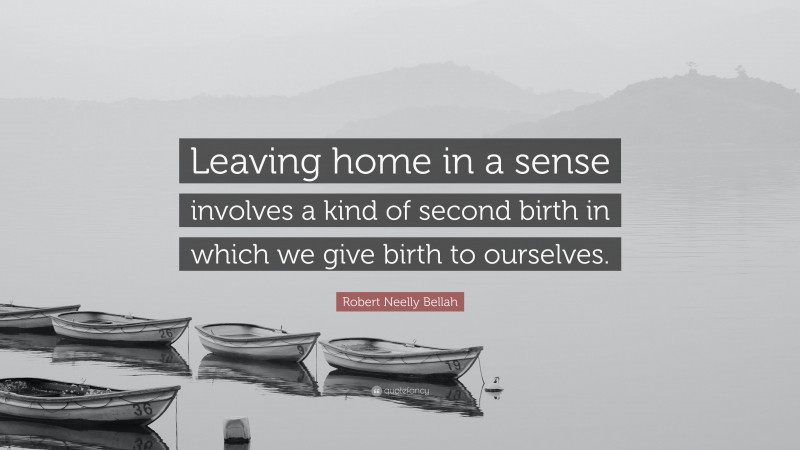 Robert Neelly Bellah Quote: “Leaving home in a sense involves a kind of second birth in which we give birth to ourselves.”