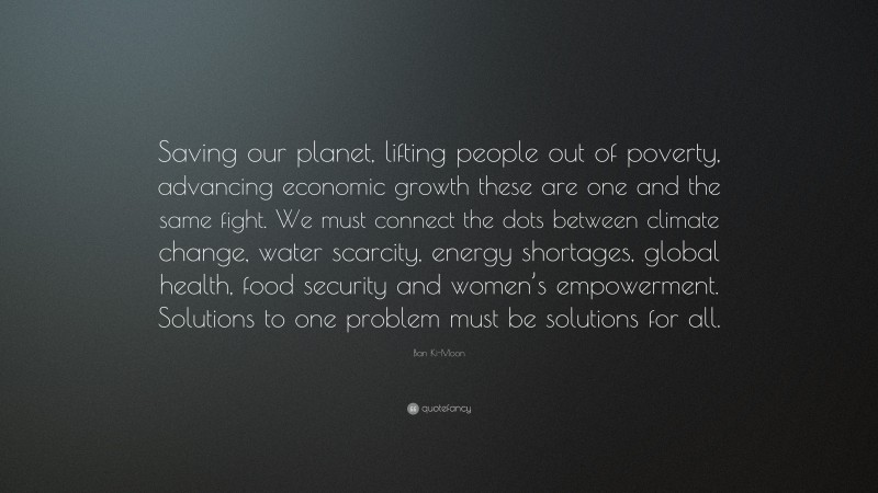 Ban Ki-Moon Quote: “Saving our planet, lifting people out of poverty, advancing economic growth these are one and the same fight. We must connect the dots between climate change, water scarcity, energy shortages, global health, food security and women’s empowerment. Solutions to one problem must be solutions for all.”