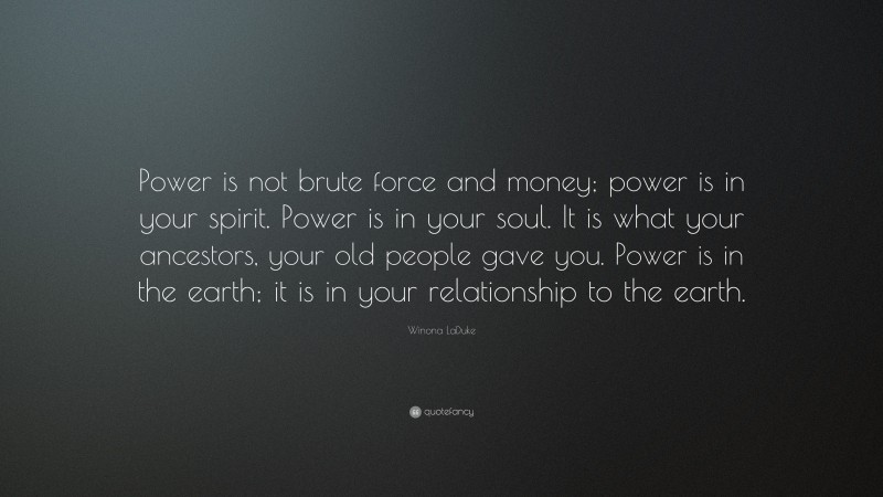 Winona LaDuke Quote: “Power is not brute force and money; power is in your spirit. Power is in your soul. It is what your ancestors, your old people gave you. Power is in the earth; it is in your relationship to the earth.”