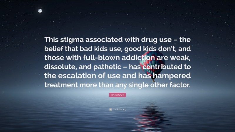 David Sheff Quote: “This stigma associated with drug use – the belief that bad kids use, good kids don’t, and those with full-blown addiction are weak, dissolute, and pathetic – has contributed to the escalation of use and has hampered treatment more than any single other factor.”