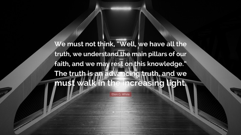 Ellen G. White Quote: “We must not think, “Well, we have all the truth, we understand the main pillars of our faith, and we may rest on this knowledge.” The truth is an advancing truth, and we must walk in the increasing light.”