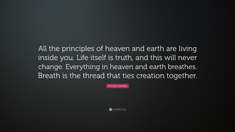 Morihei Ueshiba Quote: “All the principles of heaven and earth are living inside you. Life itself is truth, and this will never change. Everything in heaven and earth breathes. Breath is the thread that ties creation together.”