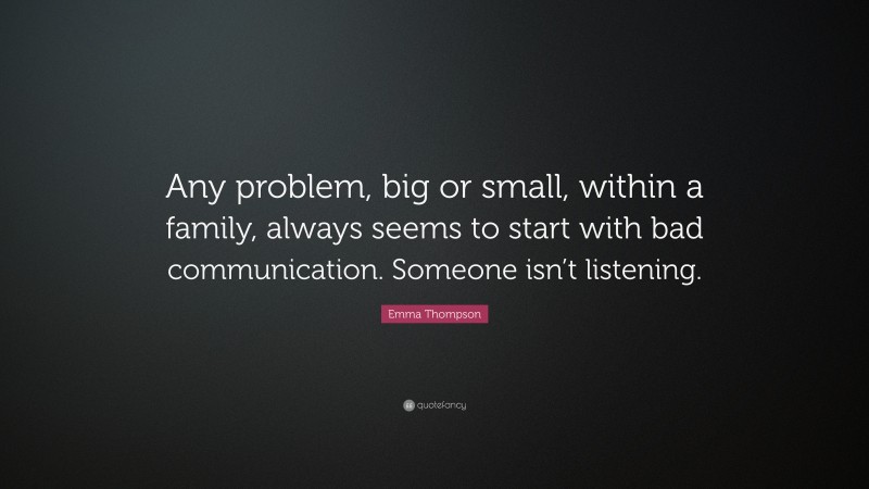 Emma Thompson Quote: “Any problem, big or small, within a family, always seems to start with bad communication. Someone isn’t listening.”