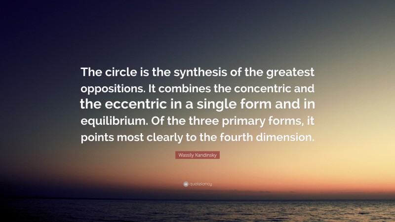 Wassily Kandinsky Quote: “The circle is the synthesis of the greatest oppositions. It combines the concentric and the eccentric in a single form and in equilibrium. Of the three primary forms, it points most clearly to the fourth dimension.”
