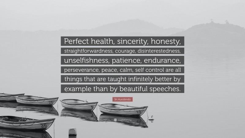 Sri Aurobindo Quote: “Perfect health, sincerity, honesty, straightforwardness, courage, disinterestedness, unselfishness, patience, endurance, perseverance, peace, calm, self control are all things that are taught infinitely better by example than by beautiful speeches.”
