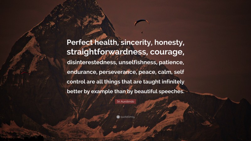 Sri Aurobindo Quote: “Perfect health, sincerity, honesty, straightforwardness, courage, disinterestedness, unselfishness, patience, endurance, perseverance, peace, calm, self control are all things that are taught infinitely better by example than by beautiful speeches.”