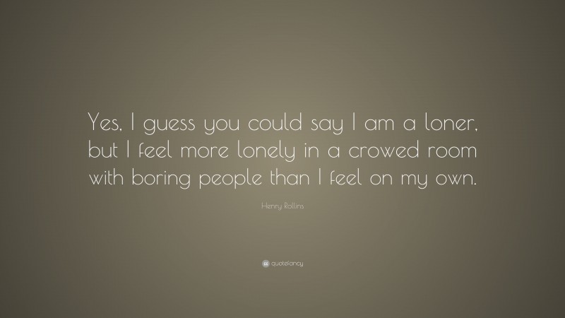 Henry Rollins Quote: “Yes, I guess you could say I am a loner, but I feel more lonely in a crowed room with boring people than I feel on my own.”
