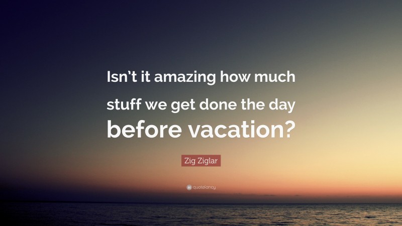 Zig Ziglar Quote: “Isn’t it amazing how much stuff we get done the day before vacation?”