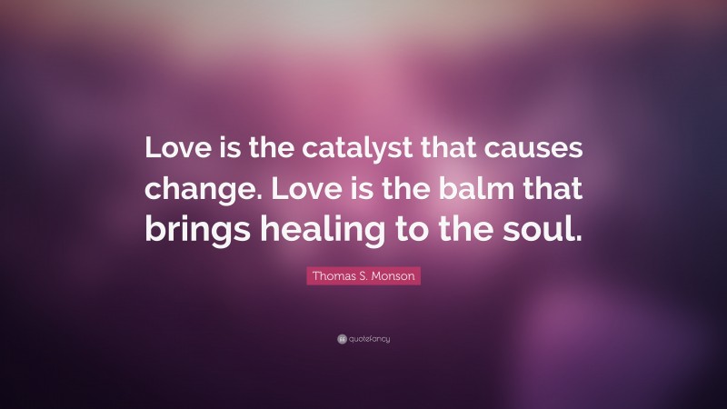 Thomas S. Monson Quote: “Love is the catalyst that causes change. Love is the balm that brings healing to the soul.”