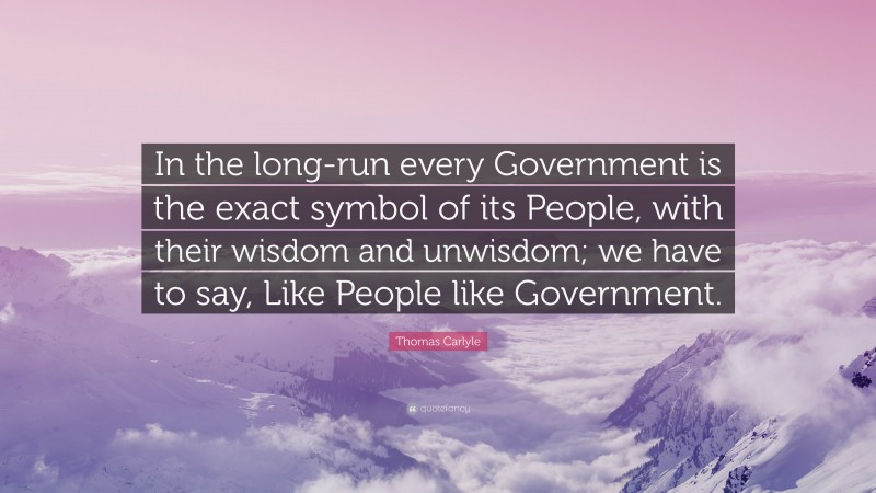 Thomas Carlyle Quote: “In the long-run every Government is the exact symbol of its People, with their wisdom and unwisdom; we have to say, Like People like Government.”