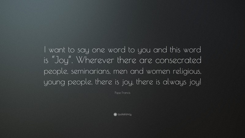 Pope Francis Quote: “I want to say one word to you and this word is “Joy”. Wherever there are consecrated people, seminarians, men and women religious, young people, there is joy, there is always joy!”