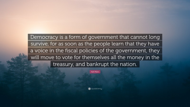 Karl Marx Quote: “Democracy is a form of government that cannot long survive, for as soon as the people learn that they have a voice in the fiscal policies of the government, they will move to vote for themselves all the money in the treasury, and bankrupt the nation.”