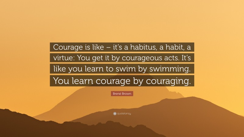 Brené Brown Quote: “Courage is like – it’s a habitus, a habit, a virtue: You get it by courageous acts. It’s like you learn to swim by swimming. You learn courage by couraging.”