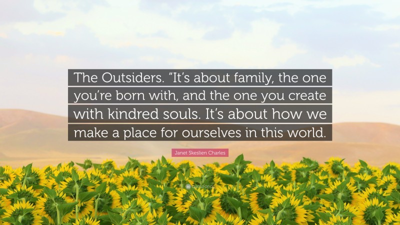 Janet Skeslien Charles Quote: “The Outsiders. “It’s about family, the one you’re born with, and the one you create with kindred souls. It’s about how we make a place for ourselves in this world.”