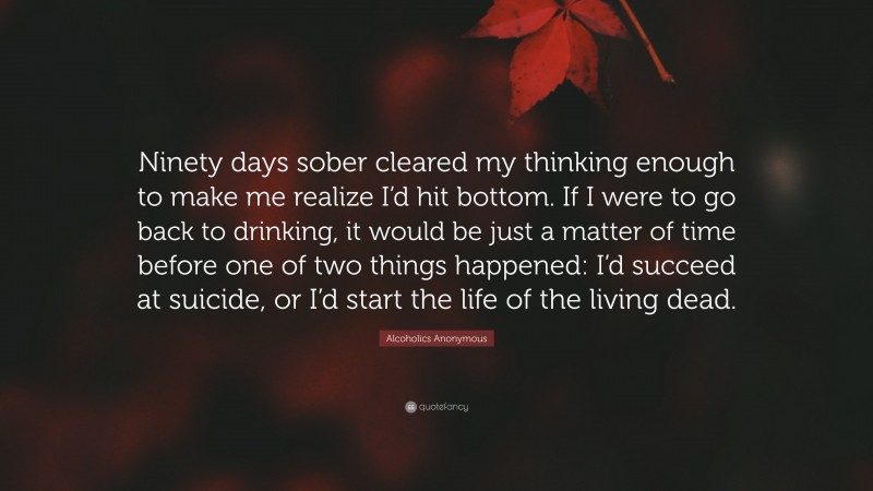Alcoholics Anonymous Quote: “Ninety days sober cleared my thinking enough to make me realize I’d hit bottom. If I were to go back to drinking, it would be just a matter of time before one of two things happened: I’d succeed at suicide, or I’d start the life of the living dead.”