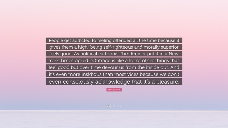 Mark Manson Quote: “People get addicted to feeling offended all the time because it gives them a high; being self-righteous and morally superior feels good. As political cartoonist Tim Kreider put it in a New York Times op-ed: “Outrage is like a lot of other things that feel good but over time devour us from the inside out. And it’s even more insidious than most vices because we don’t even consciously acknowledge that it’s a pleasure.”