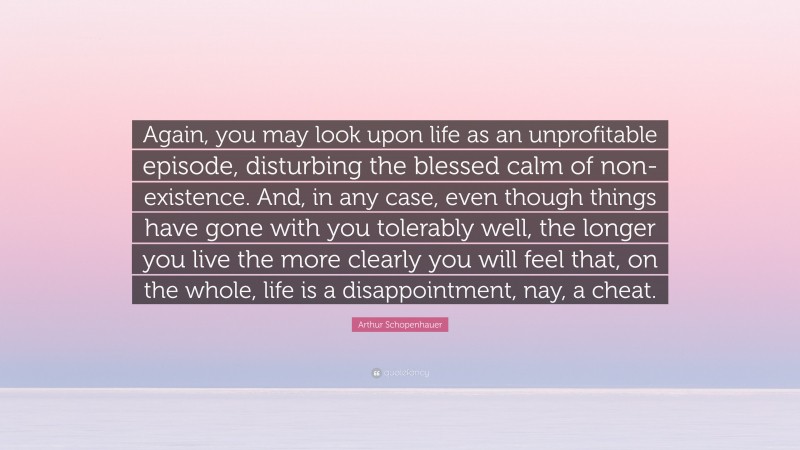 Arthur Schopenhauer Quote: “Again, you may look upon life as an unprofitable episode, disturbing the blessed calm of non-existence. And, in any case, even though things have gone with you tolerably well, the longer you live the more clearly you will feel that, on the whole, life is a disappointment, nay, a cheat.”
