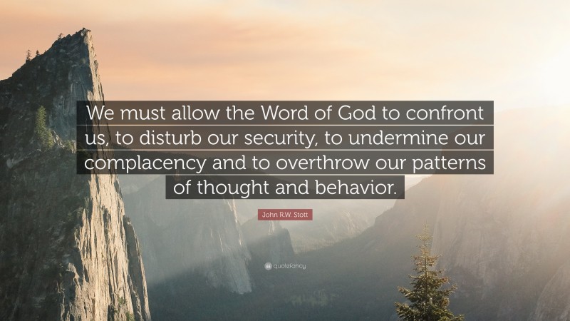 John R.W. Stott Quote: “We must allow the Word of God to confront us, to disturb our security, to undermine our complacency and to overthrow our patterns of thought and behavior.”