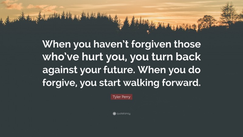 Tyler Perry Quote: “When you haven’t forgiven those who’ve hurt you, you turn back against your future. When you do forgive, you start walking forward.”